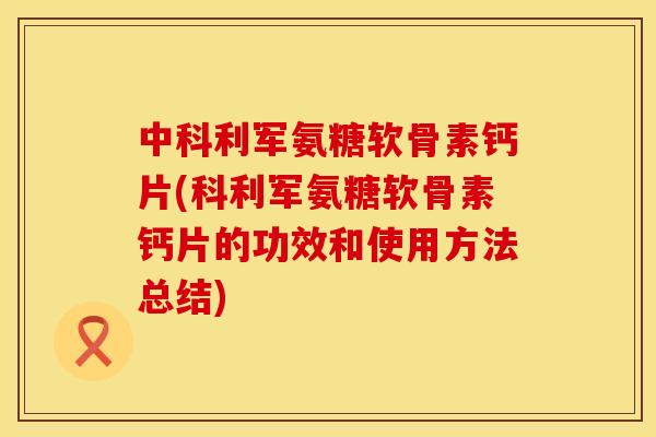 中科利军氨糖软骨素钙片(科利军氨糖软骨素钙片的功效和使用方法总结)