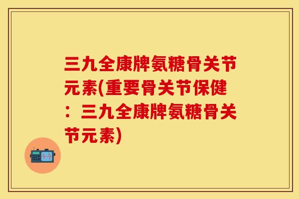 三九全康牌氨糖骨关节元素(重要骨关节保健：三九全康牌氨糖骨关节元素)