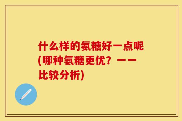 什么样的氨糖好一点呢(哪种氨糖更优?一一比较分析) 什么样的氨糖好一点呢(哪种氨糖更优?一一比较分析)