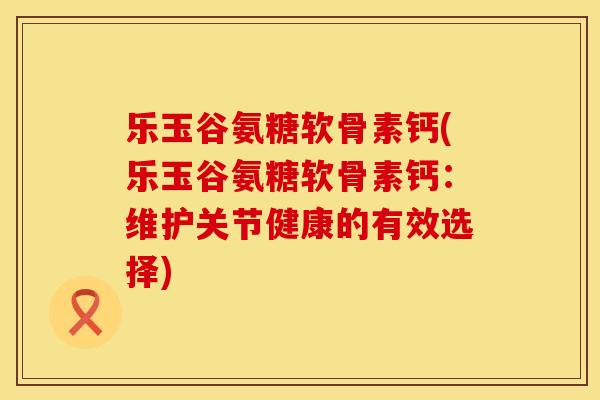 乐玉谷氨糖软骨素钙(乐玉谷氨糖软骨素钙:维护关节健康的有效选择)
