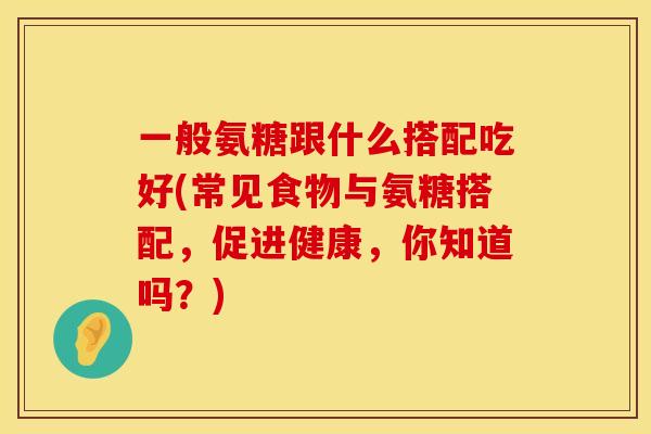 一般氨糖跟什么搭配吃好(常见食物与氨糖搭配，促进健康，你知道吗？)