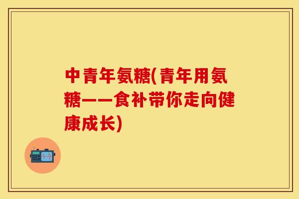 中青年氨糖(青年用氨糖——食补带你走向健康成长)