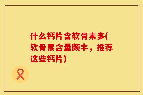 什么钙片含软骨素多(软骨素含量颇丰，推荐这些钙片)