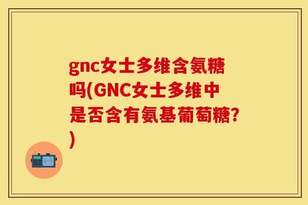gnc女士多维含氨糖吗(GNC女士多维中是否含有氨基葡萄糖?)