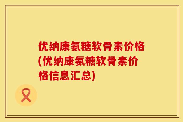 优纳康氨糖软骨素价格(优纳康氨糖软骨素价格信息汇总) 优纳康氨糖软骨素价格(优纳康氨糖软骨素价格信息汇总)