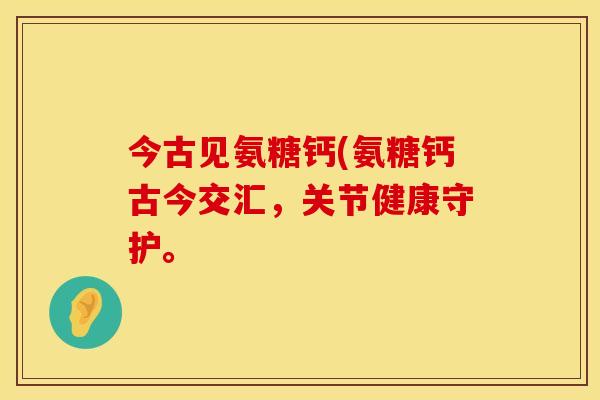 今古见氨糖钙(氨糖钙古今交汇,关节健康守护。