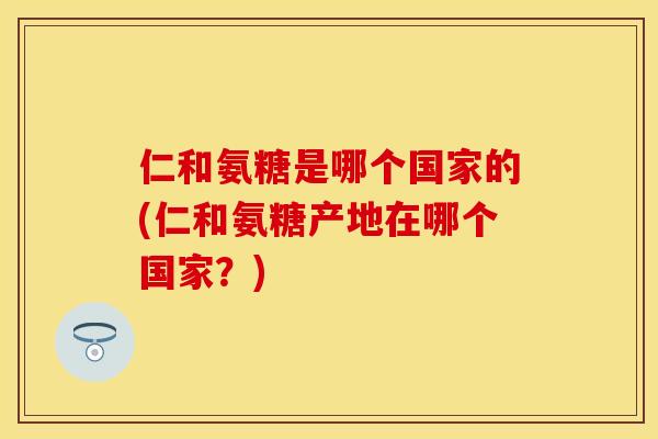 仁和氨糖是哪个国家的(仁和氨糖产地在哪个国家?) 仁和氨糖是哪个国家的(仁和氨糖产地在哪个国家?)