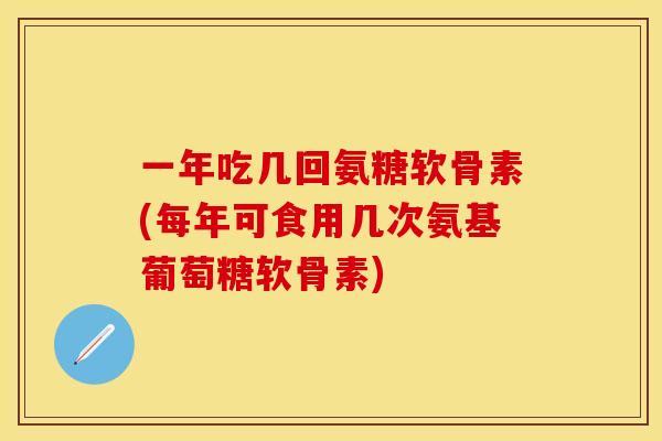 一年吃几回氨糖软骨素(每年可食用几次氨基葡萄糖软骨素)