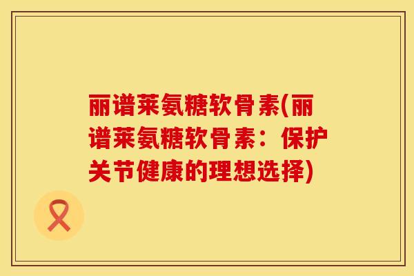 丽谱莱氨糖软骨素(丽谱莱氨糖软骨素:保护关节健康的理想选择) 丽谱莱氨糖软骨素(丽谱莱氨糖软骨素:保护关节健康的理想选择)