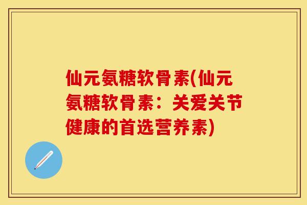 仙元氨糖软骨素(仙元氨糖软骨素：关爱关节健康的首选营养素)