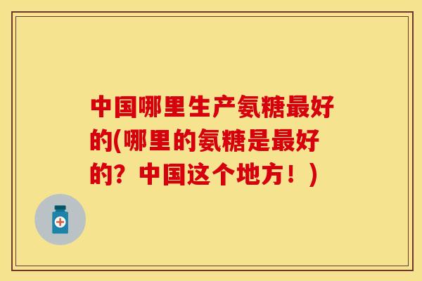 中国哪里生产氨糖最好的(哪里的氨糖是最好的？中国这个地方！)