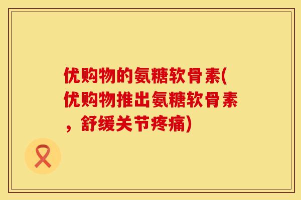 优购物的氨糖软骨素(优购物推出氨糖软骨素,舒缓关节) 优购物的氨糖软骨素(优购物推出氨糖软骨素,舒缓关节)
