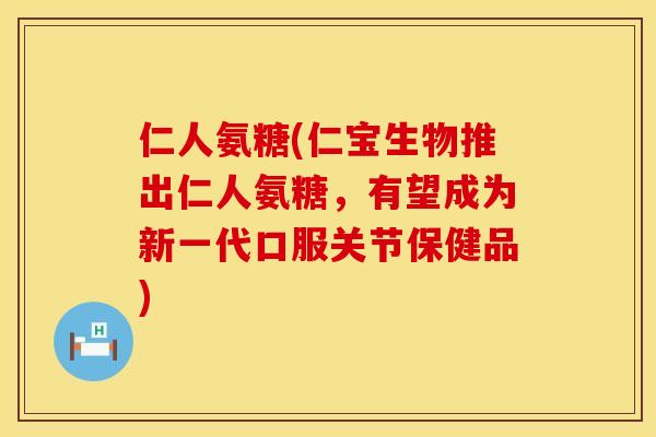 仁人氨糖(仁宝生物推出仁人氨糖，有望成为新一代口服关节保健品)