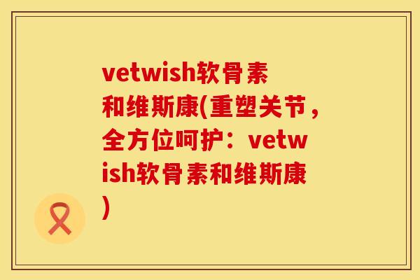 vetwish软骨素和维斯康(重塑关节，全方位呵护：vetwish软骨素和维斯康)