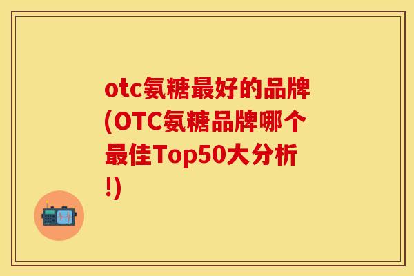 otc氨糖好的品牌(OTC氨糖品牌哪个佳Top50大分析!) otc氨糖好的品牌(OTC氨糖品牌哪个佳Top50大分析!)