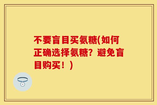 不要盲目买氨糖(如何正确选择氨糖?避免盲目购买!)