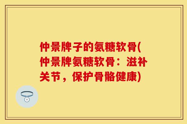 仲景牌子的氨糖软骨(仲景牌氨糖软骨：滋补关节，保护骨骼健康)