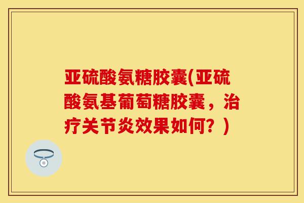亚硫酸氨糖胶囊(亚硫酸氨基葡萄糖胶囊，治疗关节炎效果如何？)