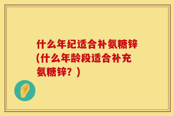 什么年纪适合补氨糖锌(什么年龄段适合补充氨糖锌？)