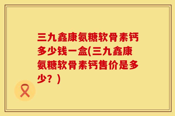 三九鑫康氨糖软骨素钙多少钱一盒(三九鑫康氨糖软骨素钙售价是多少？)