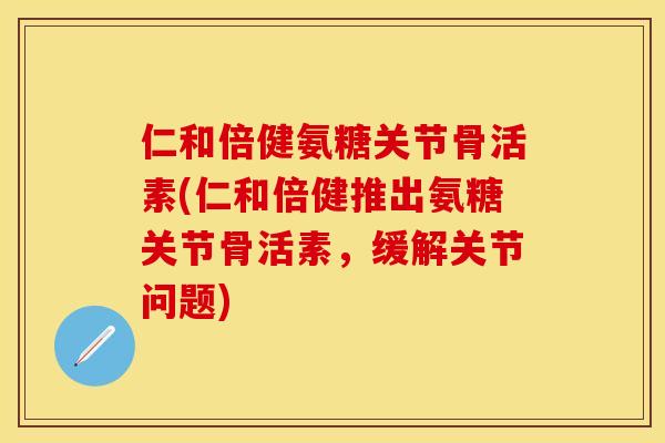仁和倍健氨糖关节骨活素(仁和倍健推出氨糖关节骨活素，缓解关节问题)