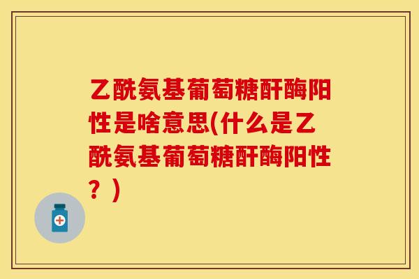 乙酰氨基葡萄糖酐酶阳性是啥意思(什么是乙酰氨基葡萄糖酐酶阳性?)