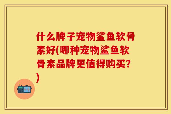 什么牌子宠物鲨鱼软骨素好(哪种宠物鲨鱼软骨素品牌更值得购买？)