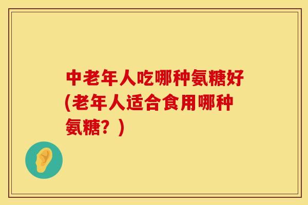 中老年人吃哪种氨糖好(老年人适合食用哪种氨糖?) 中老年人吃哪种氨糖好(老年人适合食用哪种氨糖?)