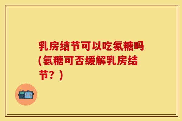 乳房结节可以吃氨糖吗(氨糖可否缓解乳房结节?)