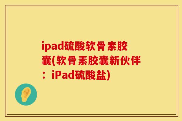 ipad硫酸软骨素胶囊(软骨素胶囊新伙伴:iPad硫酸盐) ipad硫酸软骨素胶囊(软骨素胶囊新伙伴:iPad硫酸盐)