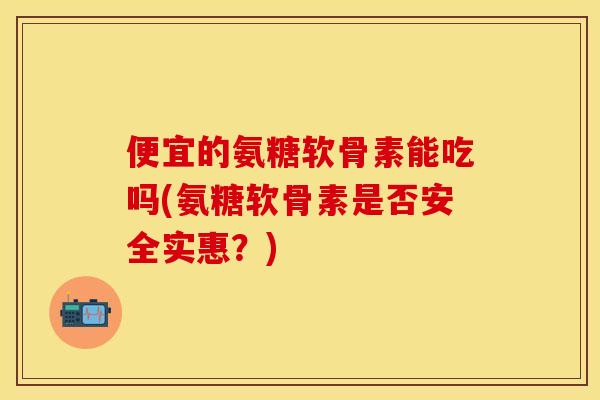便宜的氨糖软骨素能吃吗(氨糖软骨素是否安全实惠?) 便宜的氨糖软骨素能吃吗(氨糖软骨素是否安全实惠?)