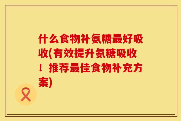 什么食物补氨糖最好吸收(有效提升氨糖吸收！推荐最佳食物补充方案)