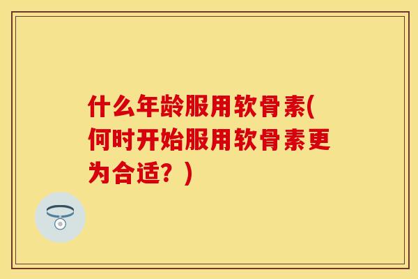 什么年龄服用软骨素(何时开始服用软骨素更为合适?)