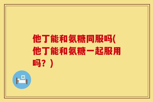 他丁能和氨糖同服吗(他丁能和氨糖一起服用吗?)