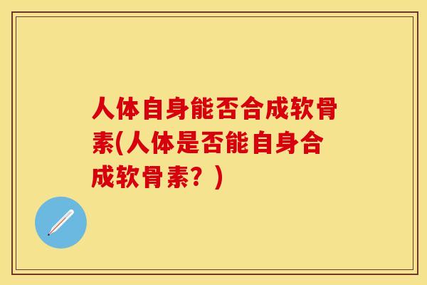 人体自身能否合成软骨素(人体是否能自身合成软骨素?) 人体自身能否合成软骨素(人体是否能自身合成软骨素?)