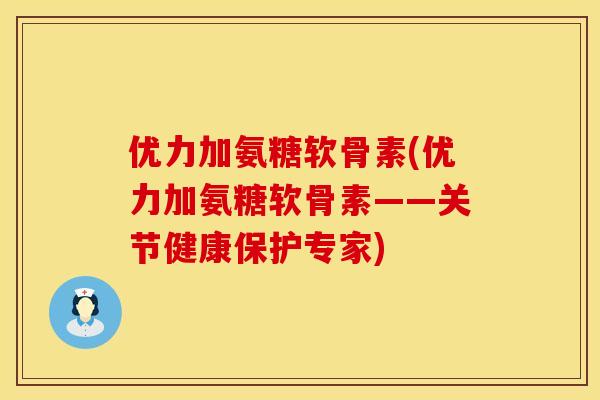 优力加氨糖软骨素(优力加氨糖软骨素——关节健康保护专家)