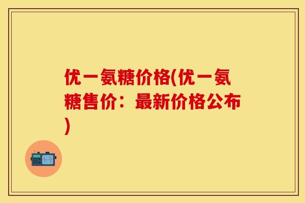 优一氨糖价格(优一氨糖售价：最新价格公布)