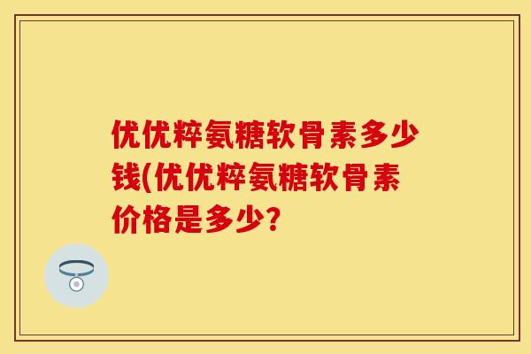 优优粹氨糖软骨素多少钱(优优粹氨糖软骨素价格是多少?