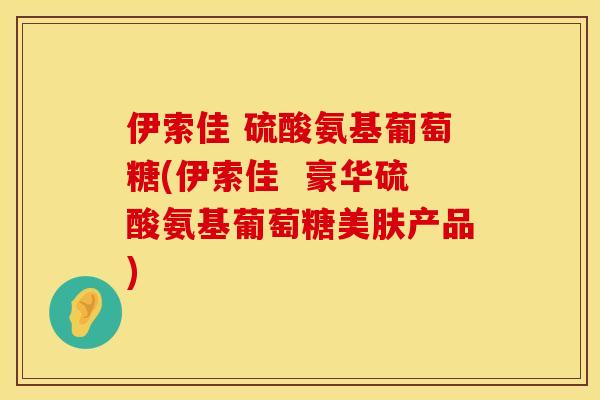 伊索佳 硫酸氨基葡萄糖(伊索佳 豪华硫酸氨基葡萄糖美肤产品) 伊索佳 硫酸氨基葡萄糖(伊索佳 豪华硫酸氨基葡萄糖美肤产品)