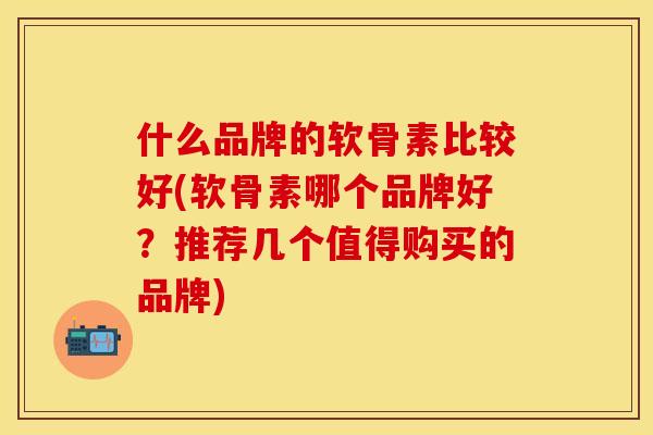 什么品牌的软骨素比较好(软骨素哪个品牌好？推荐几个值得购买的品牌)