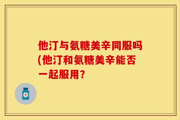 他汀与氨糖美辛同服吗(他汀和氨糖美辛能否一起服用？