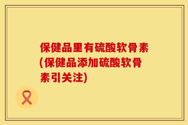 保健品里有硫酸软骨素(保健品添加硫酸软骨素引关注)
