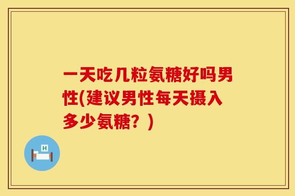 一天吃几粒氨糖好吗男性(建议男性每天摄入多少氨糖?) 一天吃几粒氨糖好吗男性(建议男性每天摄入多少氨糖?)