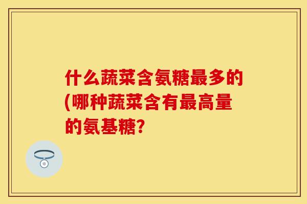 什么蔬菜含氨糖多的(哪种蔬菜含有高量的氨基糖? 什么蔬菜含氨糖多的(哪种蔬菜含有高量的氨基糖?