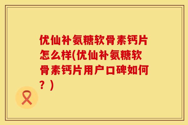 优仙补氨糖软骨素钙片怎么样(优仙补氨糖软骨素钙片用户口碑如何？)