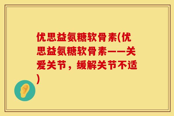 优思益氨糖软骨素(优思益氨糖软骨素——关爱关节，缓解关节不适)