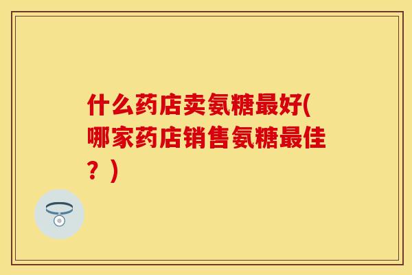 什么药店卖氨糖最好(哪家药店销售氨糖最佳？)