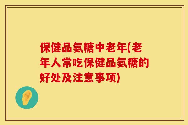 保健品氨糖中老年(老年人常吃保健品氨糖的好处及注意事项)