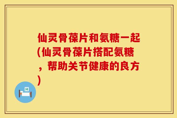仙灵骨葆片和氨糖一起(仙灵骨葆片搭配氨糖,帮助关节健康的良方) 仙灵骨葆片和氨糖一起(仙灵骨葆片搭配氨糖,帮助关节健康的良方)