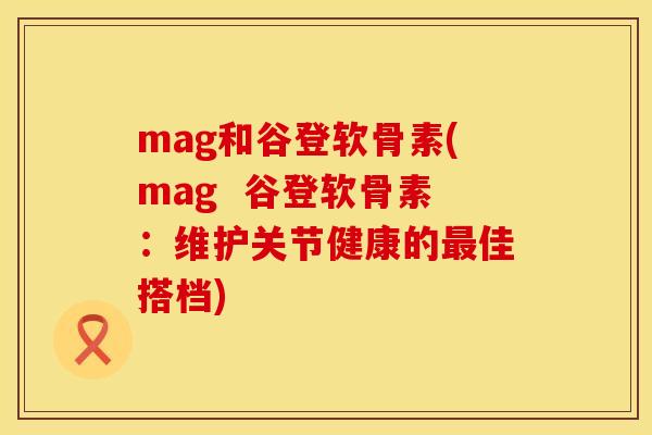 mag和谷登软骨素(mag 谷登软骨素:维护关节健康的佳搭档) mag和谷登软骨素(mag 谷登软骨素:维护关节健康的佳搭档)